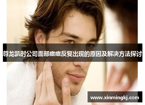尊龙凯时公司面部痘痘反复出现的原因及解决方法探讨