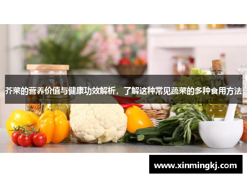 芥菜的营养价值与健康功效解析，了解这种常见蔬菜的多种食用方法